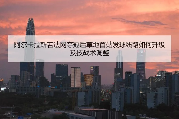 阿尔卡拉斯若法网夺冠后草地首站发球线路如何升级及技战术调整