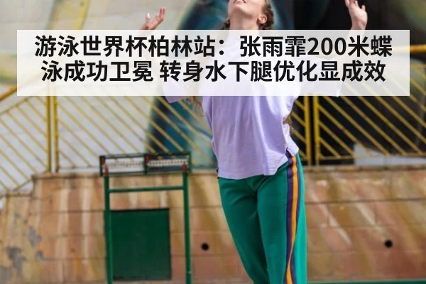 游泳世界杯柏林站:张雨霏200米蝶泳成功卫冕 转身水下腿优化显成效